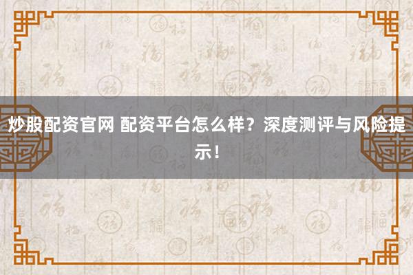 炒股配资官网 配资平台怎么样？深度测评与风险提示！