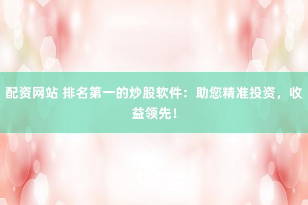 配资网站 排名第一的炒股软件：助您精准投资，收益领先！