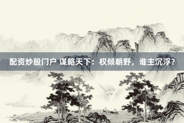 配资炒股门户 谋略天下：权倾朝野，谁主沉浮？