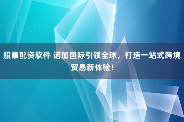 股票配资软件 诺加国际引领全球，打造一站式跨境贸易新体验！