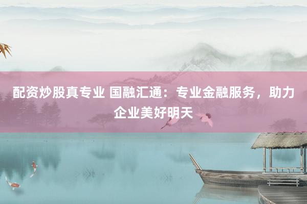 配资炒股真专业 国融汇通：专业金融服务，助力企业美好明天