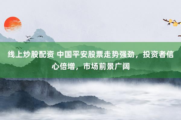 线上炒股配资 中国平安股票走势强劲，投资者信心倍增，市场前景广阔