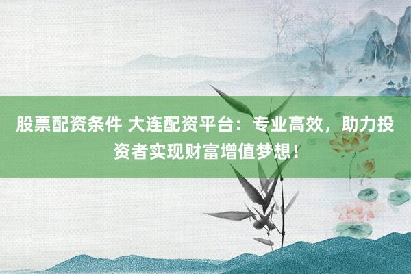 股票配资条件 大连配资平台：专业高效，助力投资者实现财富增值梦想！