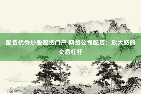 配资优秀炒股配资门户 期货公司配资：放大您的交易杠杆