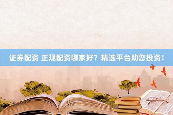 证券配资 正规配资哪家好？精选平台助您投资！