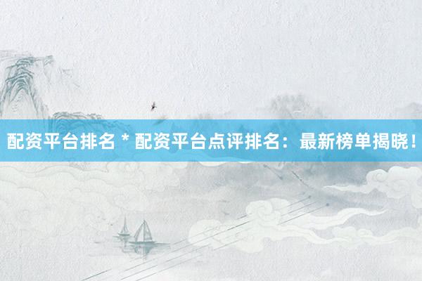 配资平台排名 * 配资平台点评排名：最新榜单揭晓！
