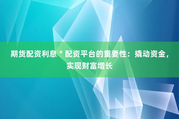 期货配资利息 * 配资平台的重要性：撬动资金，实现财富增长