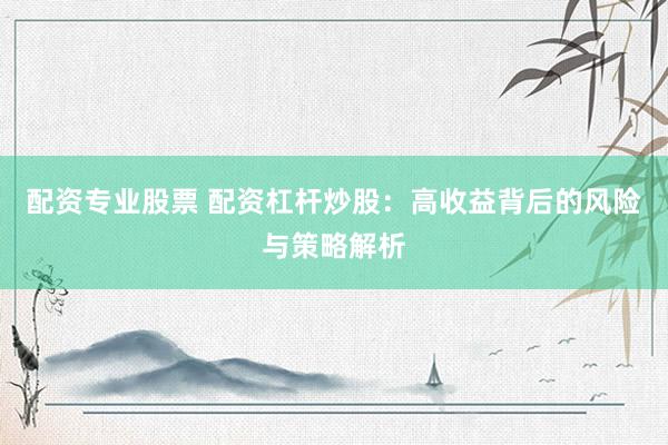 配资专业股票 配资杠杆炒股：高收益背后的风险与策略解析