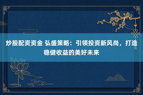 炒股配资资金 弘盛策略：引领投资新风尚，打造稳健收益的美好未来