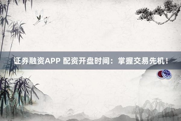 证券融资APP 配资开盘时间：掌握交易先机！