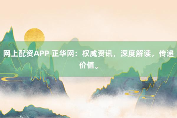 网上配资APP 正华网：权威资讯，深度解读，传递价值。
