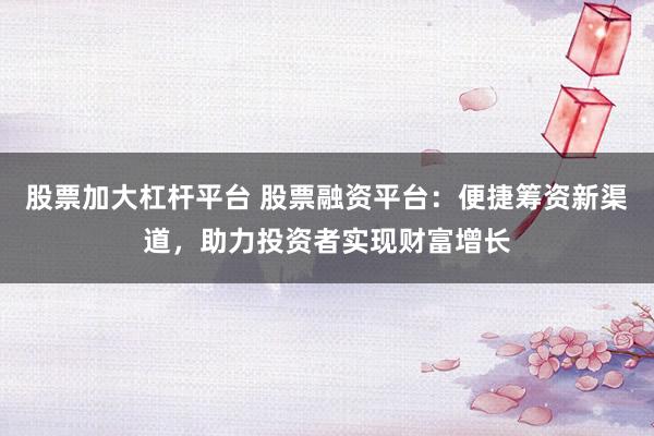 股票加大杠杆平台 股票融资平台：便捷筹资新渠道，助力投资者实现财富增长