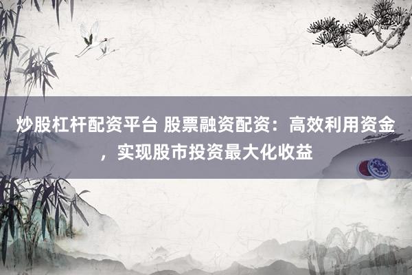 炒股杠杆配资平台 股票融资配资：高效利用资金，实现股市投资最大化收益