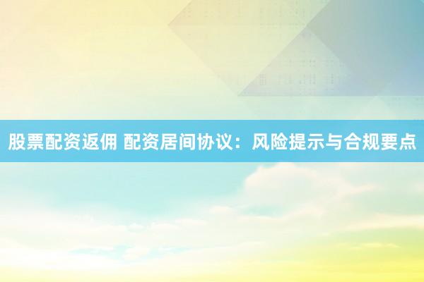 股票配资返佣 配资居间协议：风险提示与合规要点