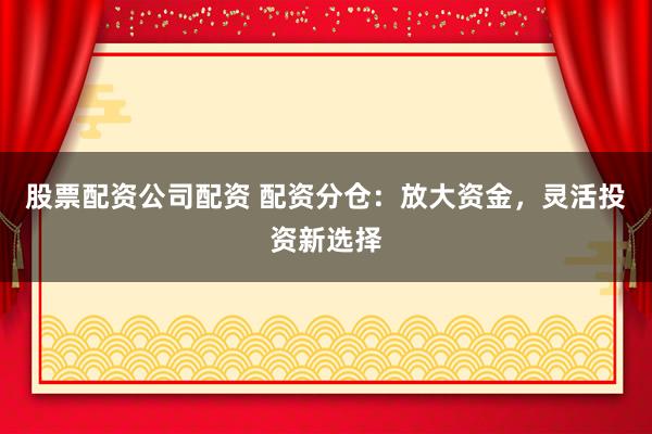 股票配资公司配资 配资分仓：放大资金，灵活投资新选择