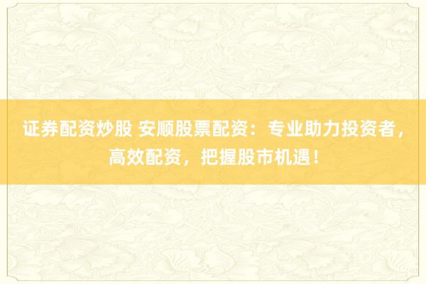 证券配资炒股 安顺股票配资：专业助力投资者，高效配资，把握股市机遇！