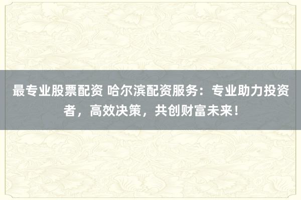 最专业股票配资 哈尔滨配资服务：专业助力投资者，高效决策，共创财富未来！