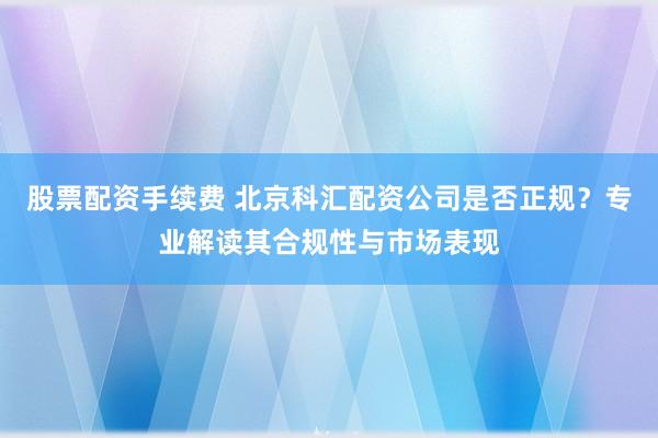 股票配资手续费 北京科汇配资公司是否正规？专业解读其合规性与市场表现