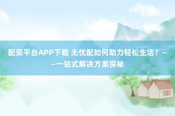 配资平台APP下载 无忧配如何助力轻松生活？——一站式解决方案探秘