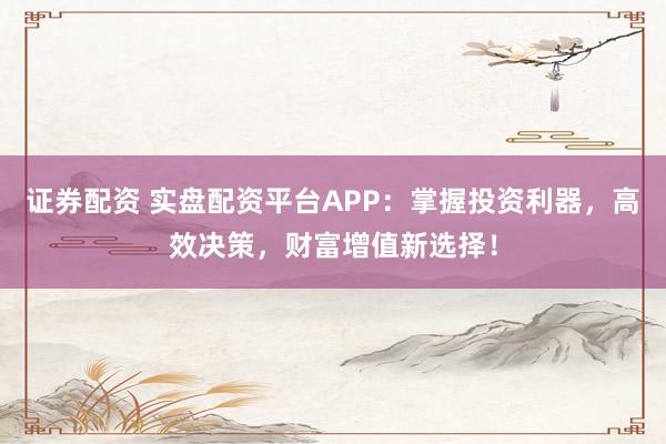 证券配资 实盘配资平台APP：掌握投资利器，高效决策，财富增值新选择！