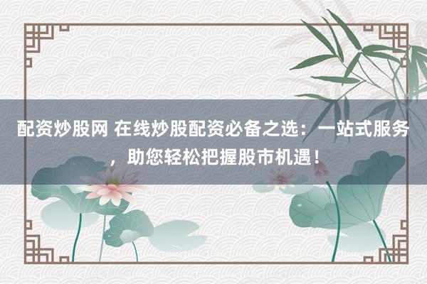 配资炒股网 在线炒股配资必备之选：一站式服务，助您轻松把握股市机遇！