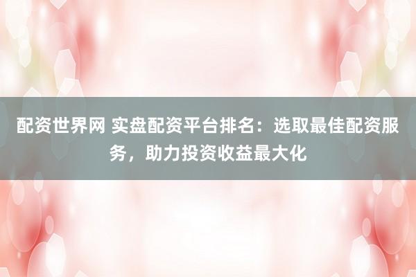 配资世界网 实盘配资平台排名：选取最佳配资服务，助力投资收益最大化