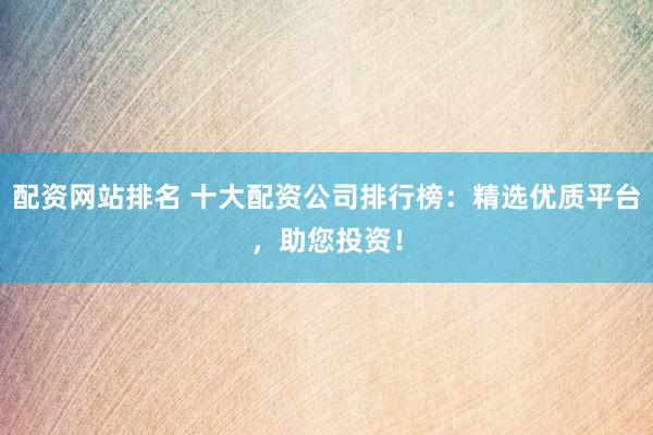 配资网站排名 十大配资公司排行榜：精选优质平台，助您投资！