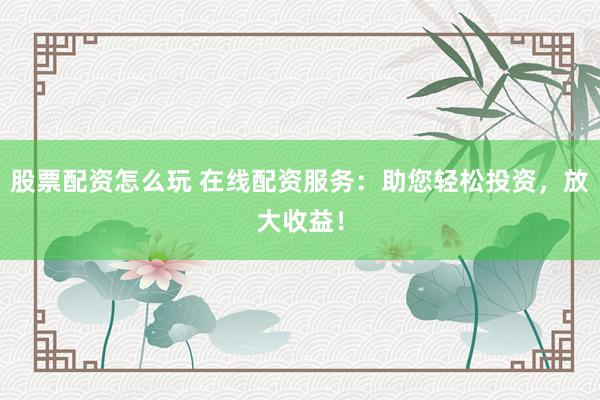 股票配资怎么玩 在线配资服务：助您轻松投资，放大收益！