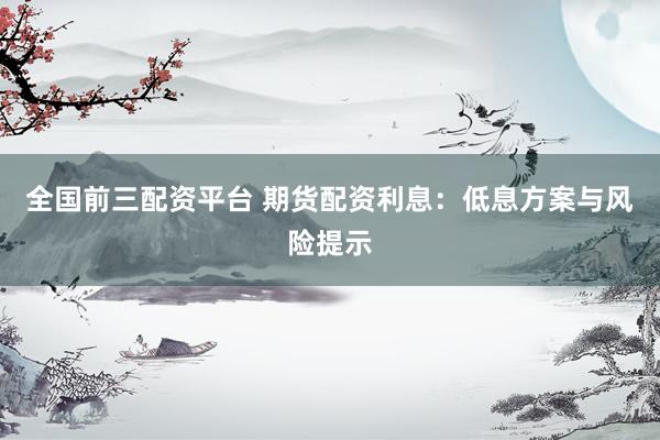 全国前三配资平台 期货配资利息：低息方案与风险提示