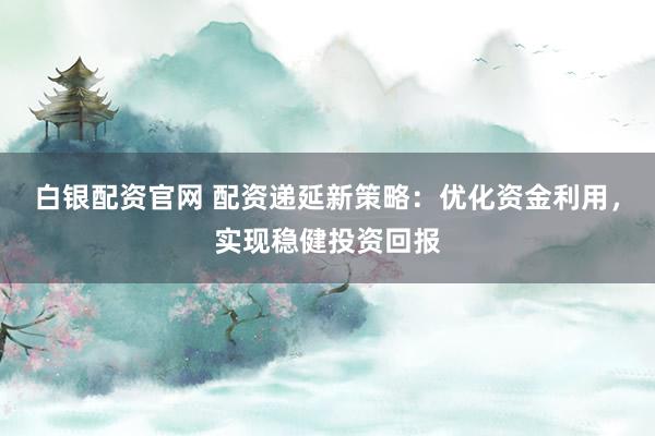 白银配资官网 配资递延新策略：优化资金利用，实现稳健投资回报