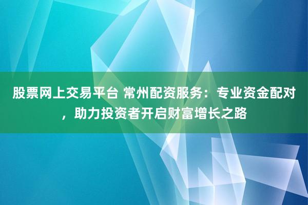 股票网上交易平台 常州配资服务：专业资金配对，助力投资者开启财富增长之路