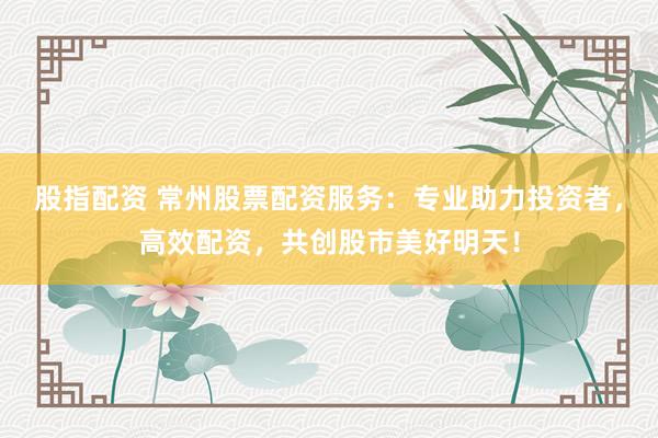 股指配资 常州股票配资服务：专业助力投资者，高效配资，共创股市美好明天！