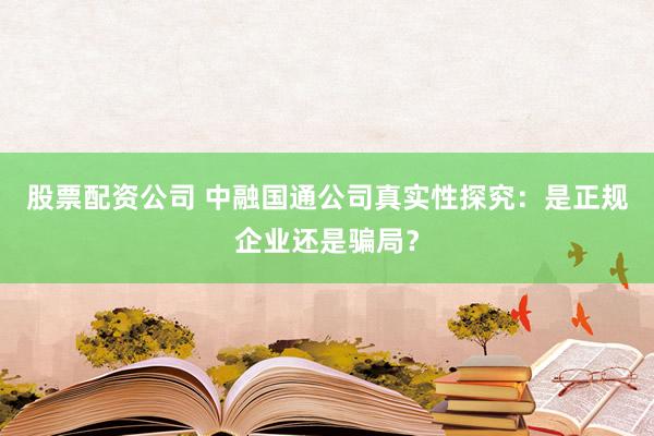 股票配资公司 中融国通公司真实性探究：是正规企业还是骗局？