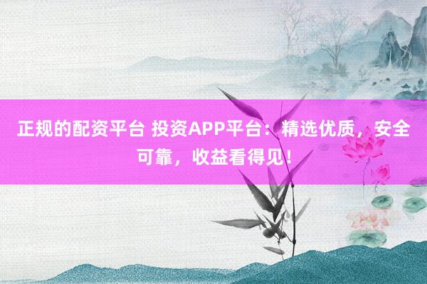 正规的配资平台 投资APP平台：精选优质，安全可靠，收益看得见！
