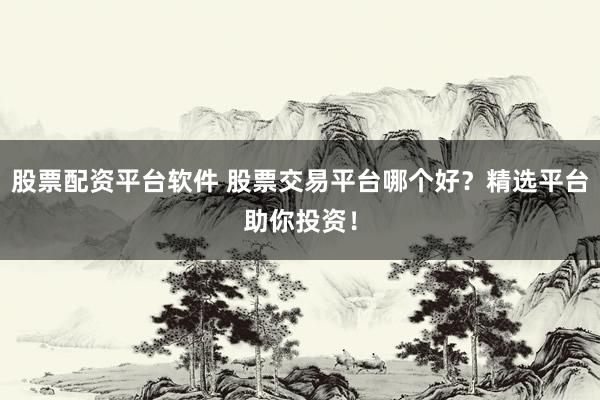 股票配资平台软件 股票交易平台哪个好？精选平台助你投资！