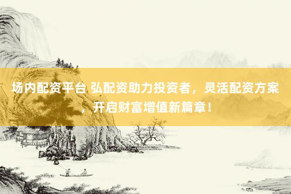 场内配资平台 弘配资助力投资者，灵活配资方案，开启财富增值新篇章！