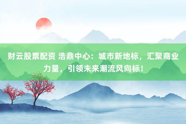财云股票配资 浩鼎中心：城市新地标，汇聚商业力量，引领未来潮流风向标！