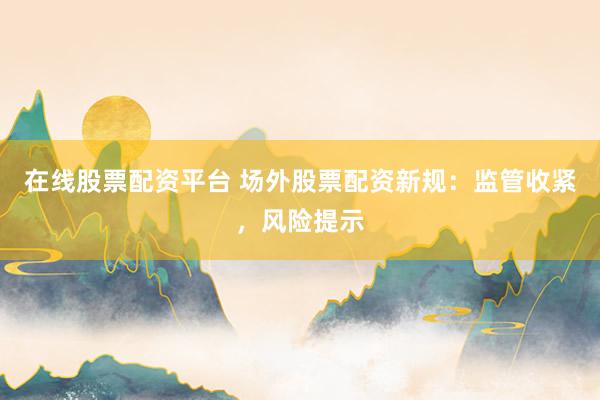 在线股票配资平台 场外股票配资新规：监管收紧，风险提示
