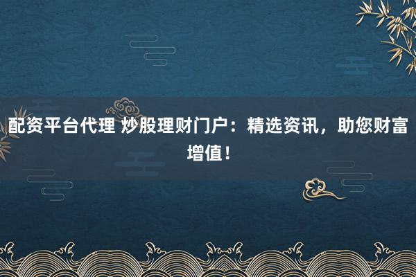 配资平台代理 炒股理财门户：精选资讯，助您财富增值！
