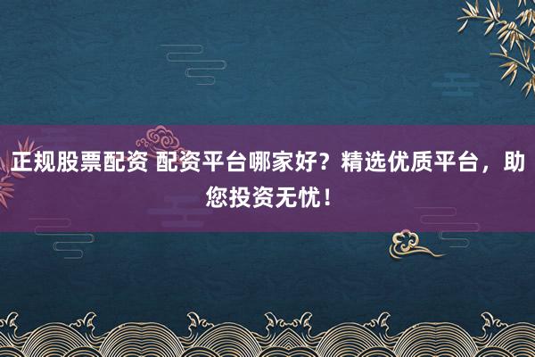 正规股票配资 配资平台哪家好？精选优质平台，助您投资无忧！