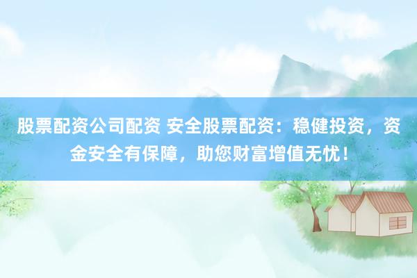 股票配资公司配资 安全股票配资：稳健投资，资金安全有保障，助您财富增值无忧！