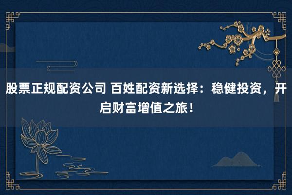 股票正规配资公司 百姓配资新选择：稳健投资，开启财富增值之旅！