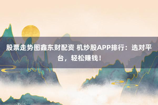股票走势图鑫东财配资 机炒股APP排行：选对平台，轻松赚钱！