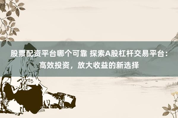 股票配资平台哪个可靠 探索A股杠杆交易平台：高效投资，放大收益的新选择