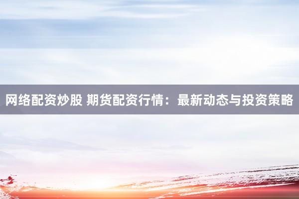 网络配资炒股 期货配资行情：最新动态与投资策略