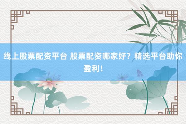 线上股票配资平台 股票配资哪家好？精选平台助你盈利！