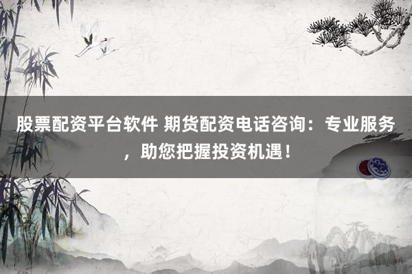 股票配资平台软件 期货配资电话咨询：专业服务，助您把握投资机遇！