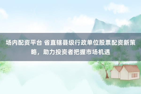 场内配资平台 省直辖县级行政单位股票配资新策略，助力投资者把握市场机遇
