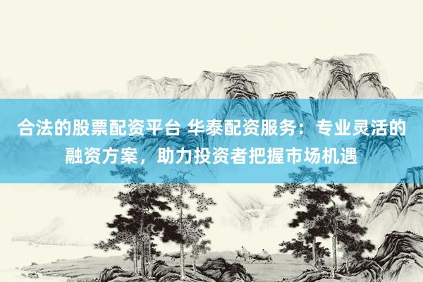 合法的股票配资平台 华泰配资服务：专业灵活的融资方案，助力投资者把握市场机遇