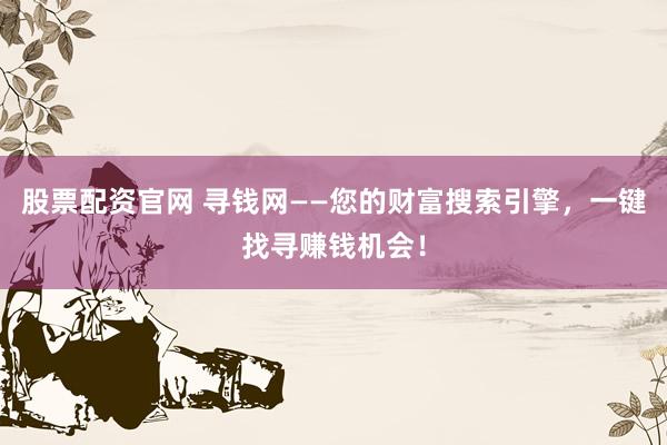 股票配资官网 寻钱网——您的财富搜索引擎，一键找寻赚钱机会！
